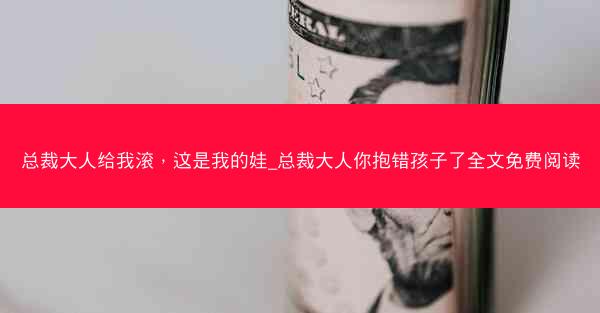总裁大人给我滚，这是我的娃_总裁大人你抱错孩子了全文免费阅读