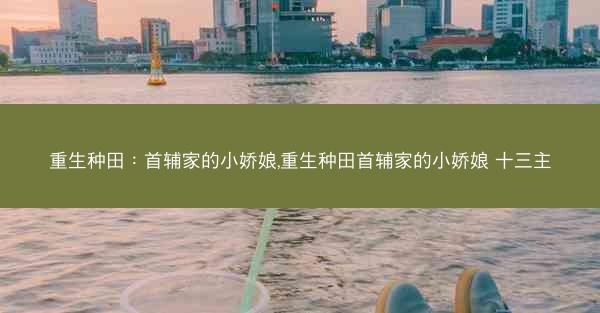 重生种田：首辅家的小娇娘,重生种田首辅家的小娇娘 十三主