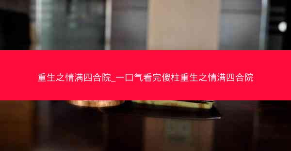 重生之情满四合院_一口气看完傻柱重生之情满四合院