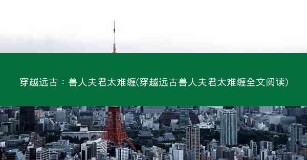 穿越远古：兽人夫君太难缠(穿越远古兽人夫君太难缠全文阅读)