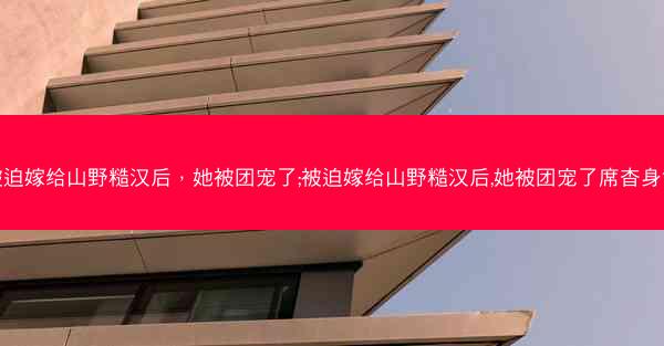 被迫嫁给山野糙汉后，她被团宠了;被迫嫁给山野糙汉后,她被团宠了席杳身世