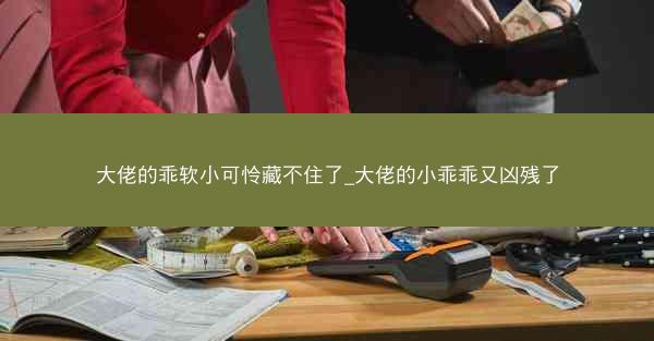 大佬的乖软小可怜藏不住了_大佬的小乖乖又凶残了
