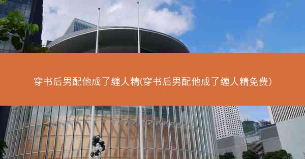 穿书后男配他成了缠人精(穿书后男配他成了缠人精免费)