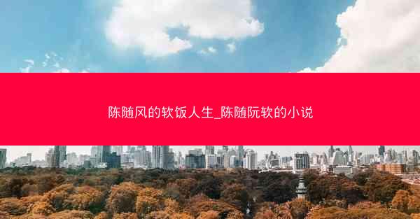 陈随风的软饭人生_陈随阮软的小说