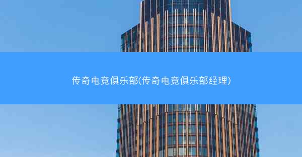 传奇电竞俱乐部(传奇电竞俱乐部经理)