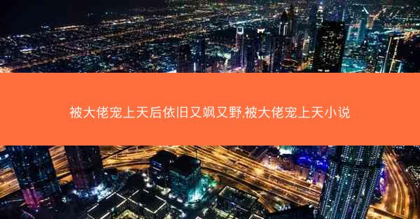 被大佬宠上天后依旧又飒又野,被大佬宠上天小说