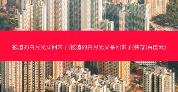 被渣的白月光又回来了(被渣的白月光又杀回来了(快穿)百度云)