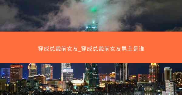 穿成总裁前女友_穿成总裁前女友男主是谁