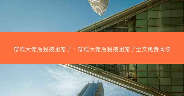 穿成大佬后我被团宠了、穿成大佬后我被团宠了全文免费阅读