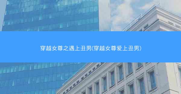 穿越女尊之遇上丑男(穿越女尊爱上丑男)
