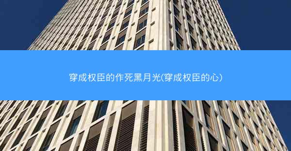 穿成权臣的作死黑月光(穿成权臣的心)