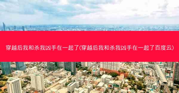 穿越后我和杀我凶手在一起了(穿越后我和杀我凶手在一起了百度云)