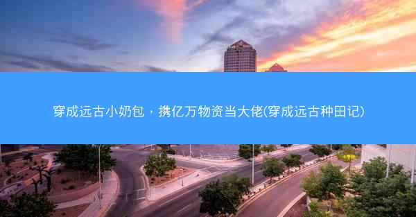穿成远古小奶包，携亿万物资当大佬(穿成远古种田记)