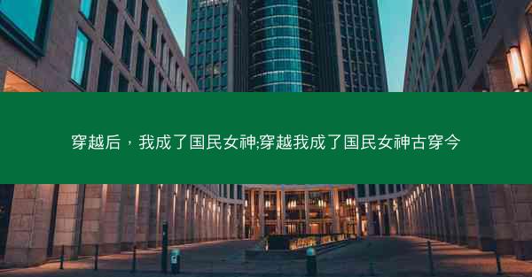 穿越后，我成了国民女神;穿越我成了国民女神古穿今