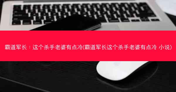 霸道军长：这个杀手老婆有点冷(霸道军长这个杀手老婆有点冷 小说)
