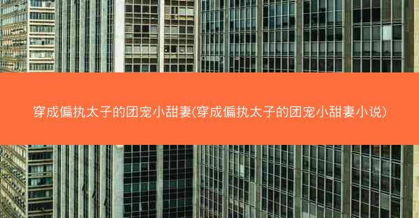 穿成偏执太子的团宠小甜妻(穿成偏执太子的团宠小甜妻小说)