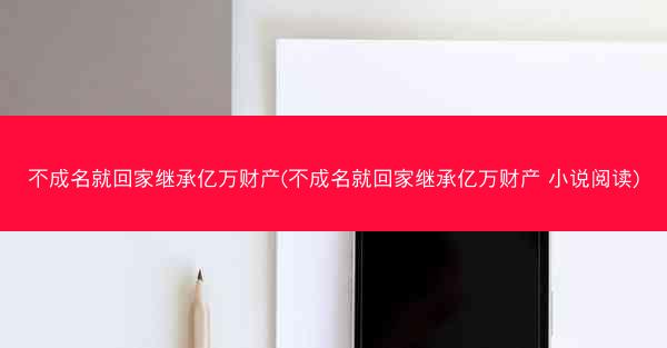 不成名就回家继承亿万财产(不成名就回家继承亿万财产 小说阅读)