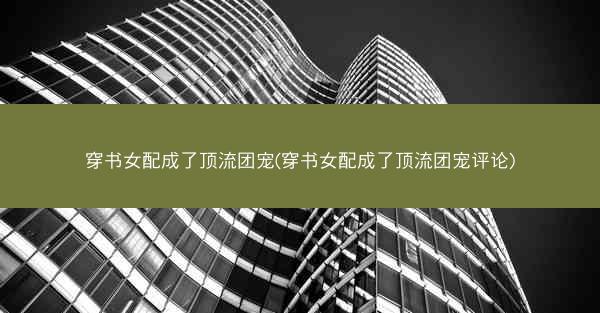 穿书女配成了顶流团宠(穿书女配成了顶流团宠评论)
