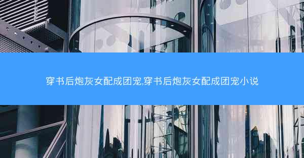 穿书后炮灰女配成团宠,穿书后炮灰女配成团宠小说