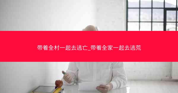 带着全村一起去逃亡_带着全家一起去逃荒