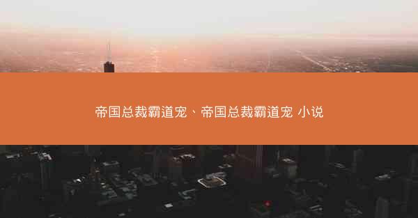 帝国总裁霸道宠、帝国总裁霸道宠 小说