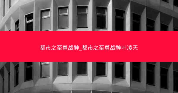 都市之至尊战神_都市之至尊战神叶凌天