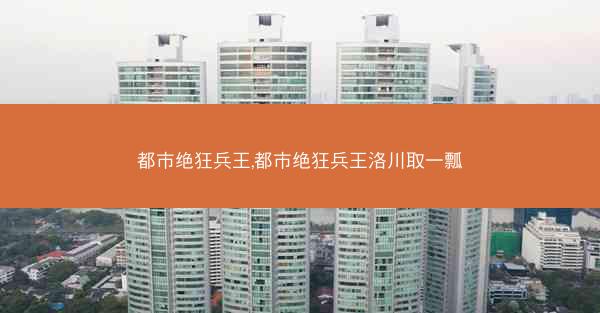 都市绝狂兵王,都市绝狂兵王洛川取一瓢