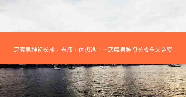 恶魔男神初长成：老师，休想逃！—恶魔男神初长成全文免费