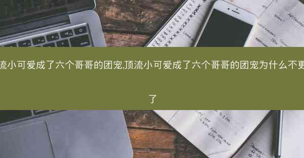 顶流小可爱成了六个哥哥的团宠,顶流小可爱成了六个哥哥的团宠为什么不更新了