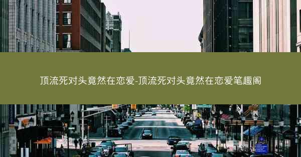 顶流死对头竟然在恋爱-顶流死对头竟然在恋爱笔趣阁