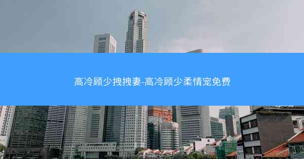高冷顾少拽拽妻-高冷顾少柔情宠免费