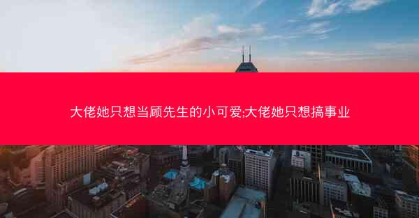 大佬她只想当顾先生的小可爱;大佬她只想搞事业