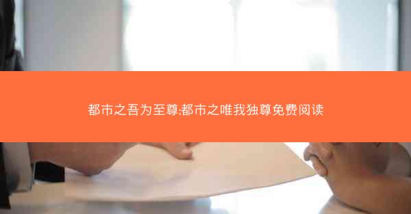 都市之吾为至尊;都市之唯我独尊免费阅读