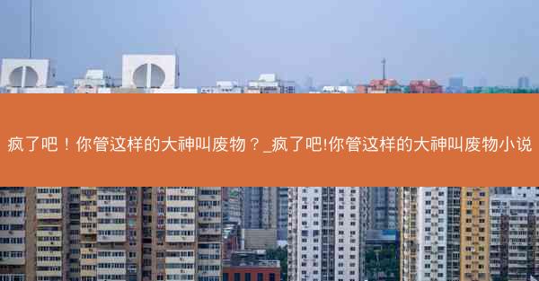 疯了吧！你管这样的大神叫废物？_疯了吧!你管这样的大神叫废物小说