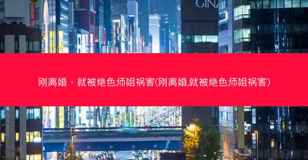 刚离婚，就被绝色师姐祸害(刚离婚,就被绝色师姐祸害)