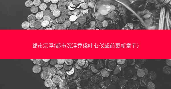都市沉浮(都市沉浮乔梁叶心仪超前更新章节)