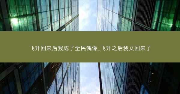 飞升回来后我成了全民偶像_飞升之后我又回来了