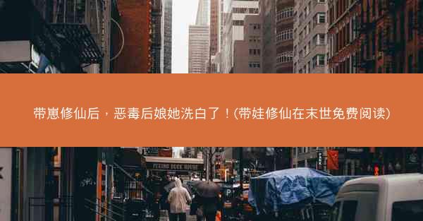 带崽修仙后，恶毒后娘她洗白了！(带娃修仙在末世免费阅读)