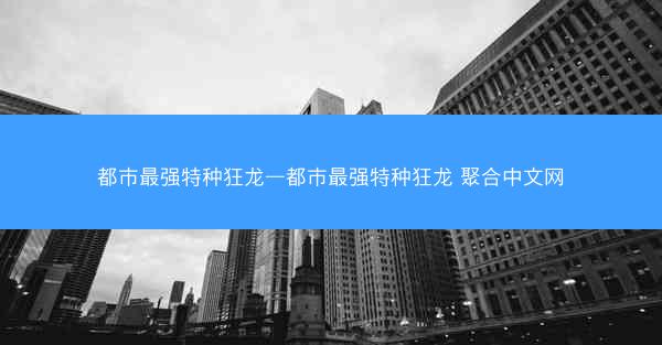 都市最强特种狂龙—都市最强特种狂龙 聚合中文网