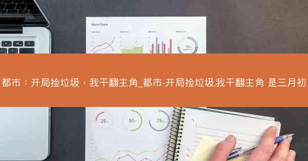 都市：开局捡垃圾，我干翻主角_都市-开局捡垃圾,我干翻主角 是三月初