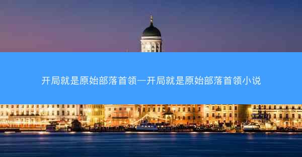 开局就是原始部落首领—开局就是原始部落首领小说