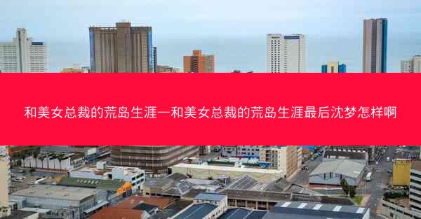 和美女总裁的荒岛生涯—和美女总裁的荒岛生涯最后沈梦怎样啊