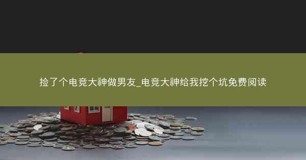 捡了个电竞大神做男友_电竞大神给我挖个坑免费阅读
