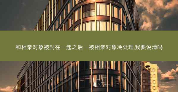 和相亲对象被封在一起之后—被相亲对象冷处理,我要说清吗