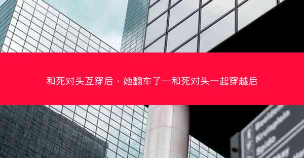 和死对头互穿后，她翻车了—和死对头一起穿越后