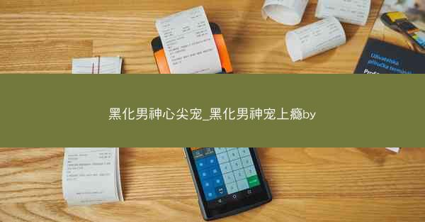 黑化男神心尖宠_黑化男神宠上瘾by