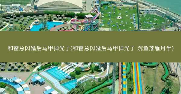 和霍总闪婚后马甲掉光了(和霍总闪婚后马甲掉光了 沉鱼落雁月半)