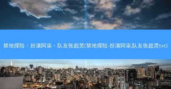 禁地探险：扮演阿柒，队友张起灵(禁地探险-扮演阿柒,队友张起灵txt)