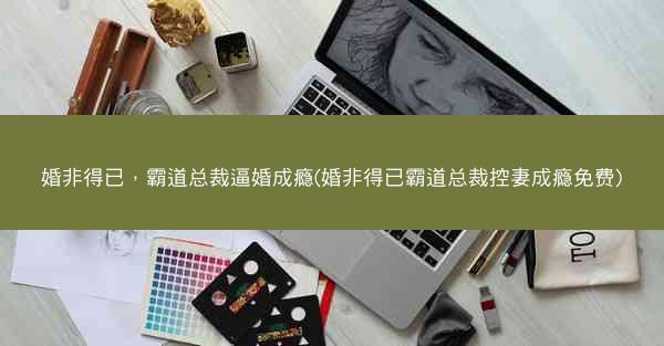 婚非得已，霸道总裁逼婚成瘾(婚非得已霸道总裁控妻成瘾免费)