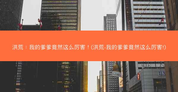 洪荒：我的爹爹竟然这么厉害！(洪荒-我的爹爹竟然这么厉害!)